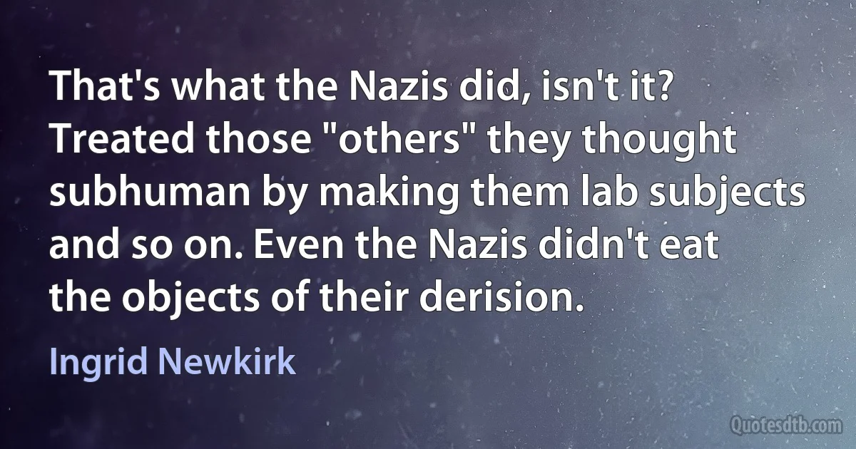 That's what the Nazis did, isn't it? Treated those "others" they thought subhuman by making them lab subjects and so on. Even the Nazis didn't eat the objects of their derision. (Ingrid Newkirk)