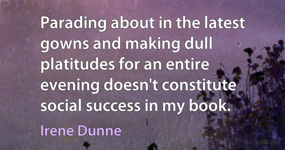 Parading about in the latest gowns and making dull platitudes for an entire evening doesn't constitute social success in my book. (Irene Dunne)