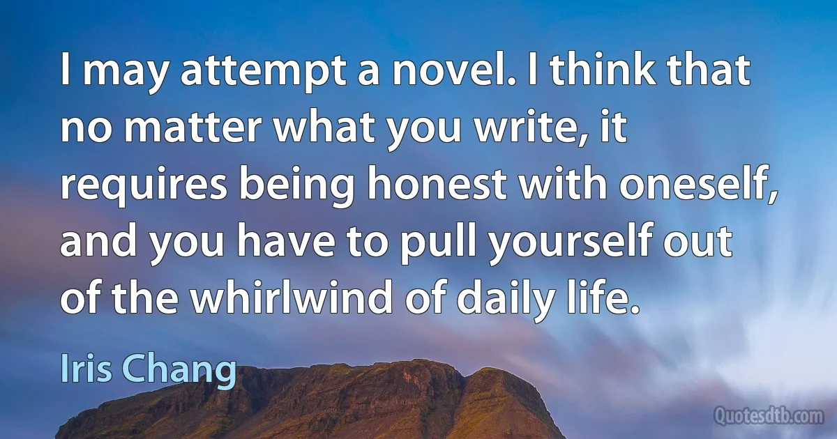 I may attempt a novel. I think that no matter what you write, it requires being honest with oneself, and you have to pull yourself out of the whirlwind of daily life. (Iris Chang)