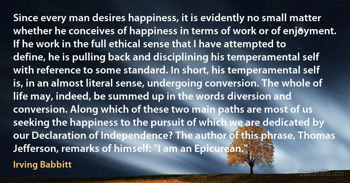 Since every man desires happiness, it is evidently no small matter whether he conceives of happiness in terms of work or of enjoyment. If he work in the full ethical sense that I have attempted to define, he is pulling back and disciplining his temperamental self with reference to some standard. In short, his temperamental self is, in an almost literal sense, undergoing conversion. The whole of life may, indeed, be summed up in the words diversion and conversion. Along which of these two main paths are most of us seeking the happiness to the pursuit of which we are dedicated by our Declaration of Independence? The author of this phrase, Thomas Jefferson, remarks of himself: "I am an Epicurean." (Irving Babbitt)