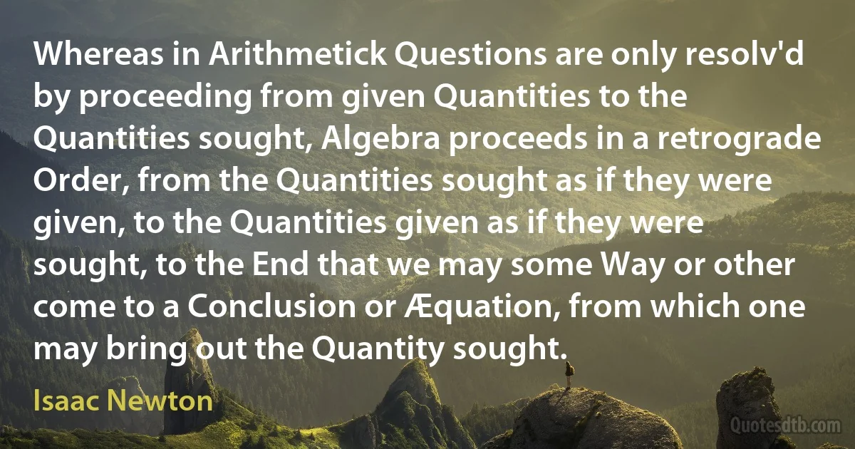 Whereas in Arithmetick Questions are only resolv'd by proceeding from given Quantities to the Quantities sought, Algebra proceeds in a retrograde Order, from the Quantities sought as if they were given, to the Quantities given as if they were sought, to the End that we may some Way or other come to a Conclusion or Æquation, from which one may bring out the Quantity sought. (Isaac Newton)