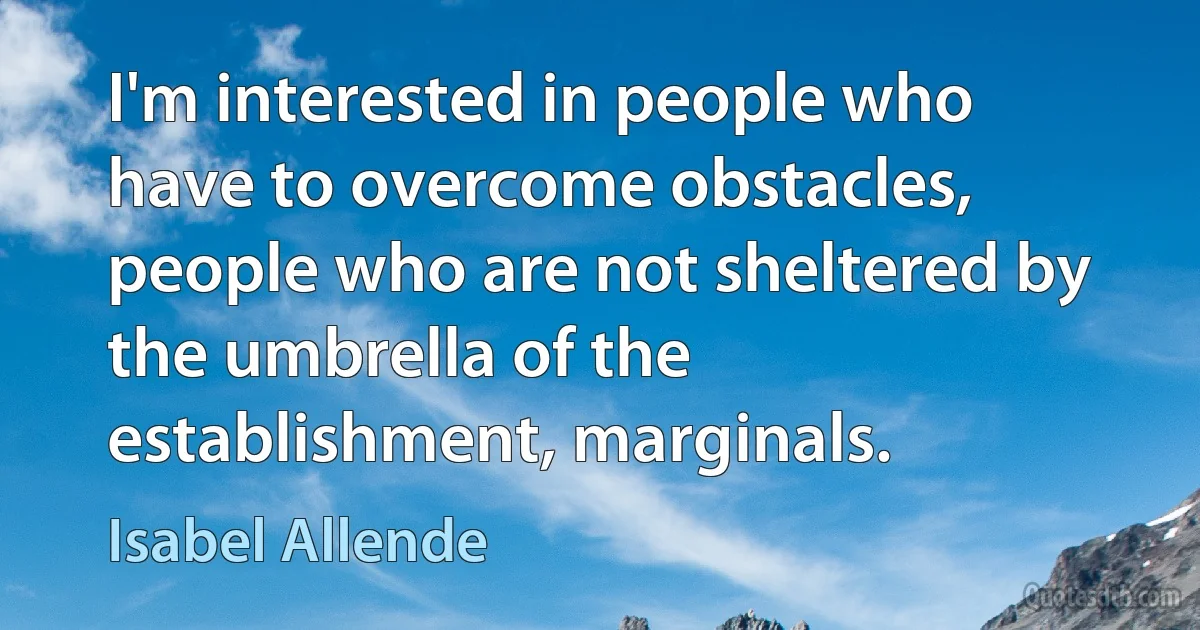 I'm interested in people who have to overcome obstacles, people who are not sheltered by the umbrella of the establishment, marginals. (Isabel Allende)