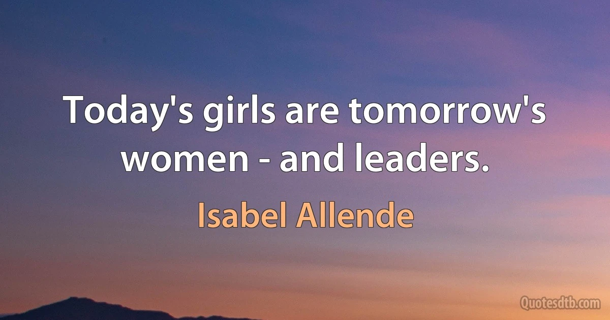 Today's girls are tomorrow's women - and leaders. (Isabel Allende)