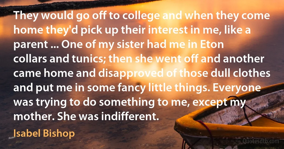 They would go off to college and when they come home they'd pick up their interest in me, like a parent ... One of my sister had me in Eton collars and tunics; then she went off and another came home and disapproved of those dull clothes and put me in some fancy little things. Everyone was trying to do something to me, except my mother. She was indifferent. (Isabel Bishop)