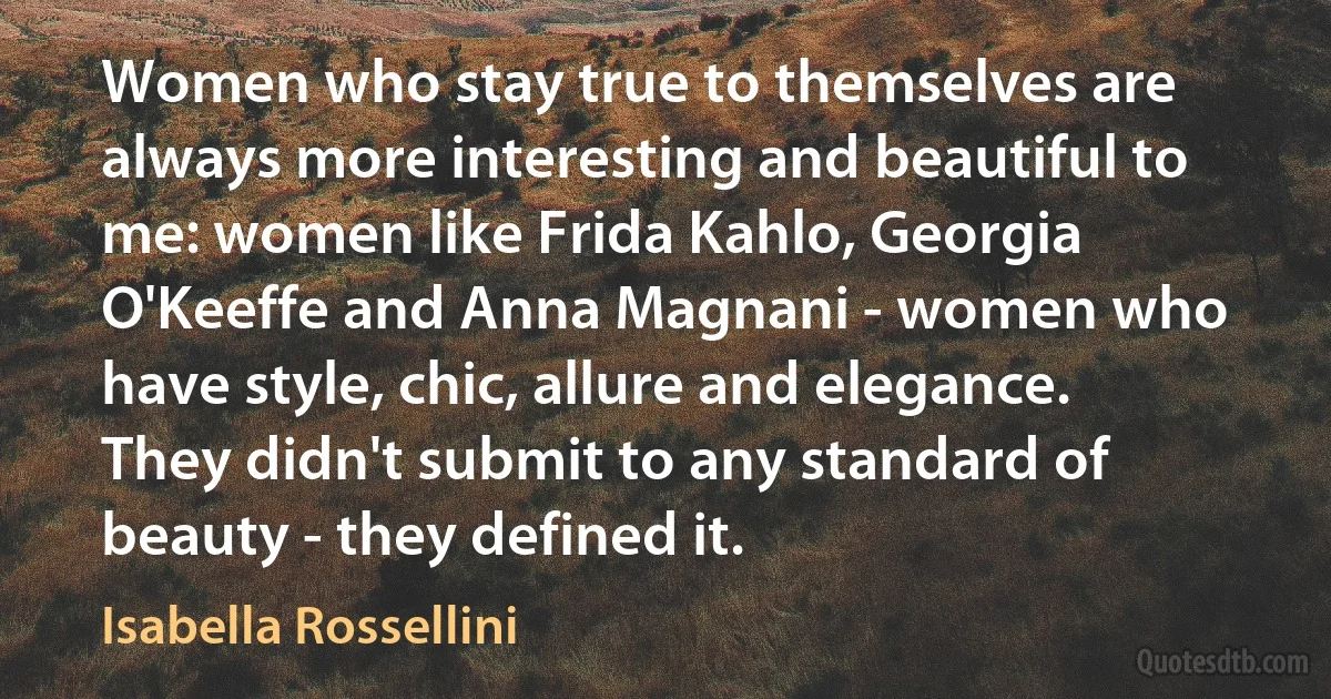 Women who stay true to themselves are always more interesting and beautiful to me: women like Frida Kahlo, Georgia O'Keeffe and Anna Magnani - women who have style, chic, allure and elegance. They didn't submit to any standard of beauty - they defined it. (Isabella Rossellini)