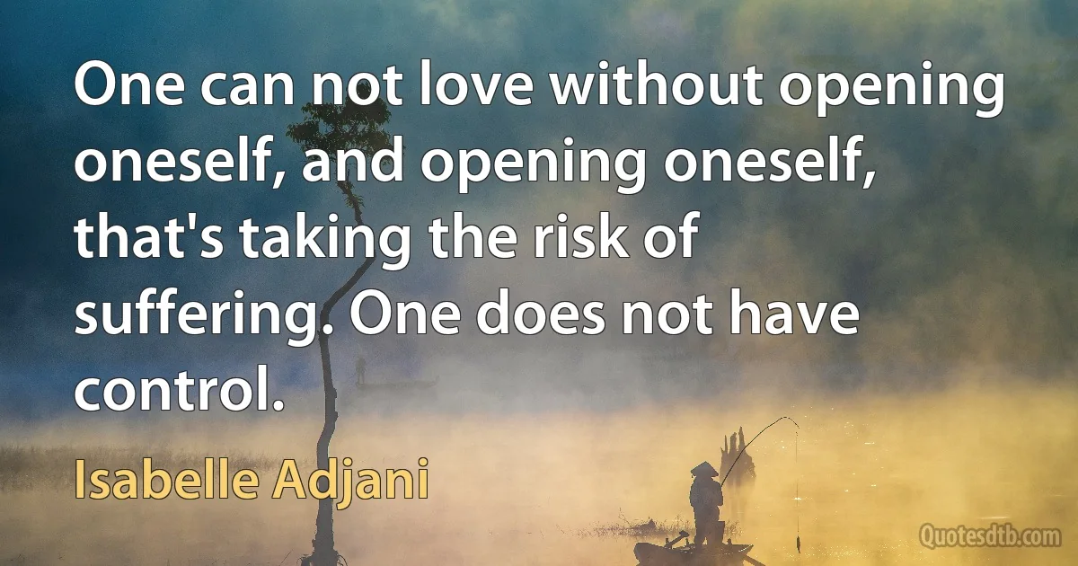 One can not love without opening oneself, and opening oneself, that's taking the risk of suffering. One does not have control. (Isabelle Adjani)