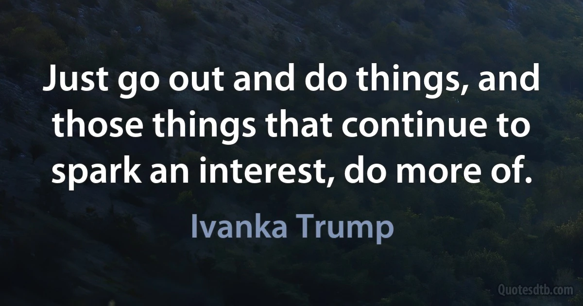 Just go out and do things, and those things that continue to spark an interest, do more of. (Ivanka Trump)