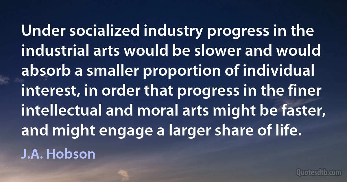 Under socialized industry progress in the industrial arts would be slower and would absorb a smaller proportion of individual interest, in order that progress in the finer intellectual and moral arts might be faster, and might engage a larger share of life. (J.A. Hobson)