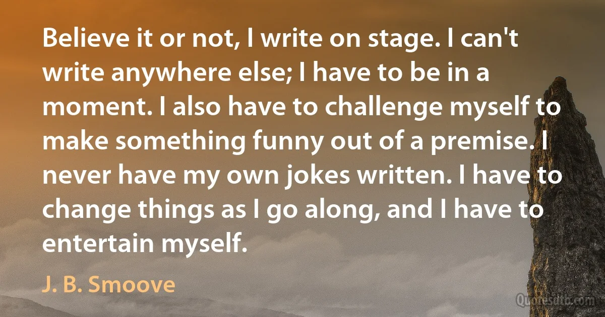 Believe it or not, I write on stage. I can't write anywhere else; I have to be in a moment. I also have to challenge myself to make something funny out of a premise. I never have my own jokes written. I have to change things as I go along, and I have to entertain myself. (J. B. Smoove)