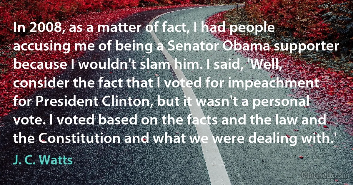 In 2008, as a matter of fact, I had people accusing me of being a Senator Obama supporter because I wouldn't slam him. I said, 'Well, consider the fact that I voted for impeachment for President Clinton, but it wasn't a personal vote. I voted based on the facts and the law and the Constitution and what we were dealing with.' (J. C. Watts)