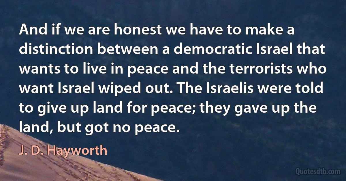 And if we are honest we have to make a distinction between a democratic Israel that wants to live in peace and the terrorists who want Israel wiped out. The Israelis were told to give up land for peace; they gave up the land, but got no peace. (J. D. Hayworth)