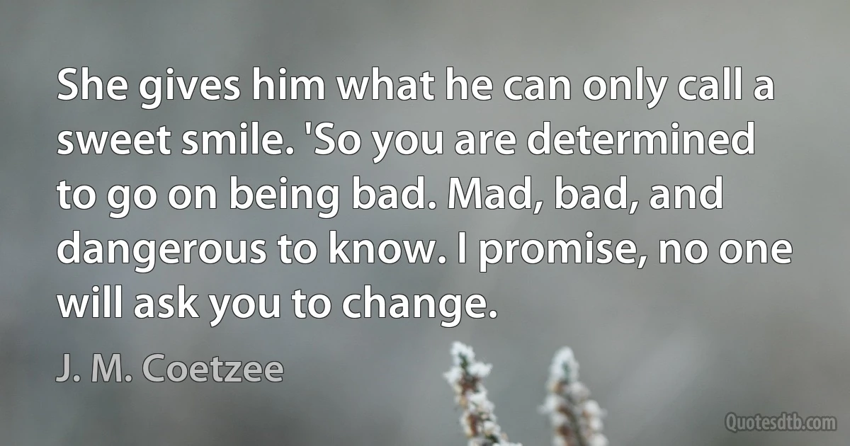 She gives him what he can only call a sweet smile. 'So you are determined to go on being bad. Mad, bad, and dangerous to know. I promise, no one will ask you to change. (J. M. Coetzee)