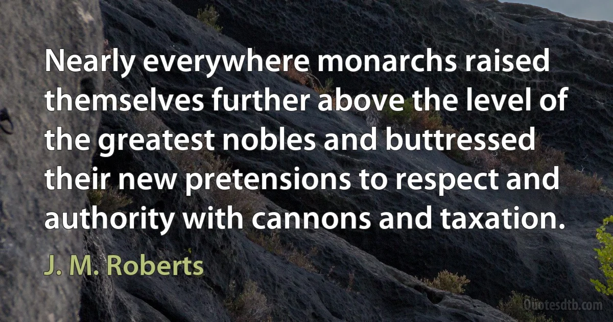 Nearly everywhere monarchs raised themselves further above the level of the greatest nobles and buttressed their new pretensions to respect and authority with cannons and taxation. (J. M. Roberts)