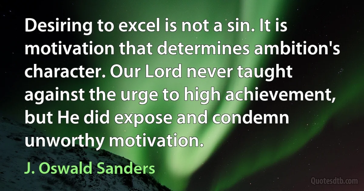 Desiring to excel is not a sin. It is motivation that determines ambition's character. Our Lord never taught against the urge to high achievement, but He did expose and condemn unworthy motivation. (J. Oswald Sanders)