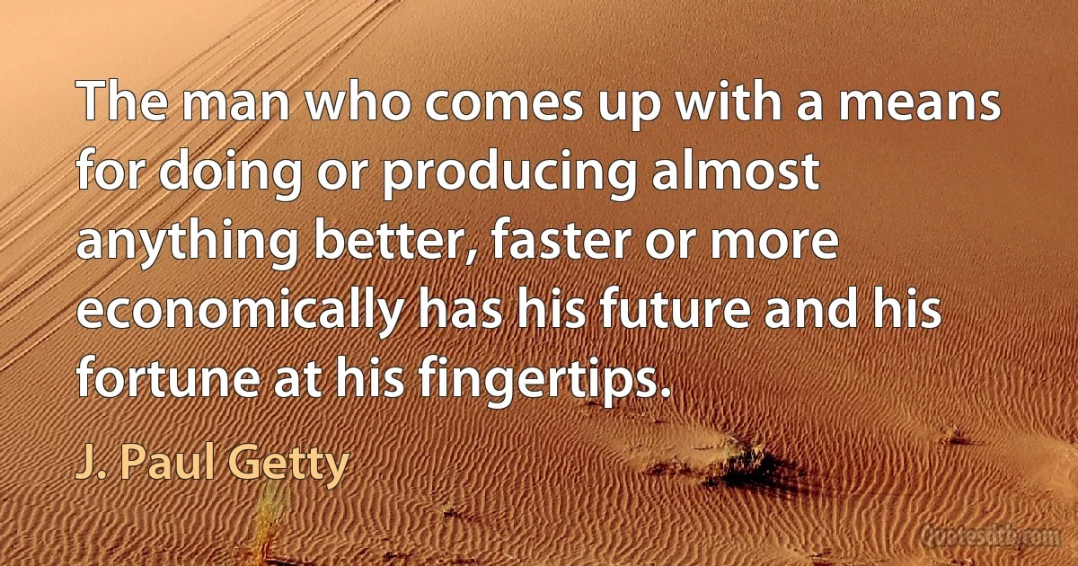 The man who comes up with a means for doing or producing almost anything better, faster or more economically has his future and his fortune at his fingertips. (J. Paul Getty)