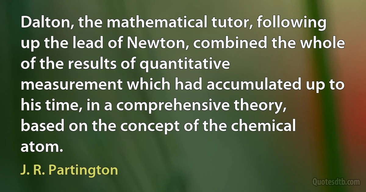 Dalton, the mathematical tutor, following up the lead of Newton, combined the whole of the results of quantitative measurement which had accumulated up to his time, in a comprehensive theory, based on the concept of the chemical atom. (J. R. Partington)