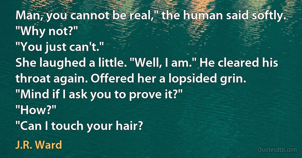 Man, you cannot be real," the human said softly.
"Why not?"
"You just can't."
She laughed a little. "Well, I am." He cleared his throat again. Offered her a lopsided grin.
"Mind if I ask you to prove it?"
"How?"
"Can I touch your hair? (J.R. Ward)