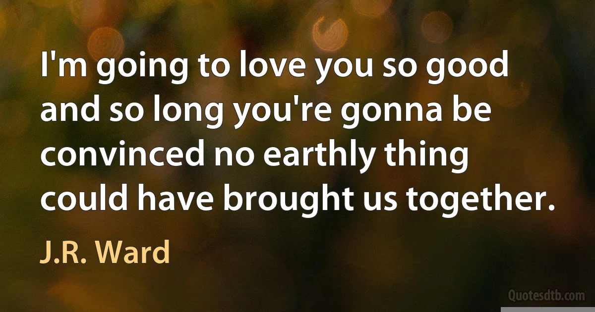 I'm going to love you so good and so long you're gonna be convinced no earthly thing could have brought us together. (J.R. Ward)