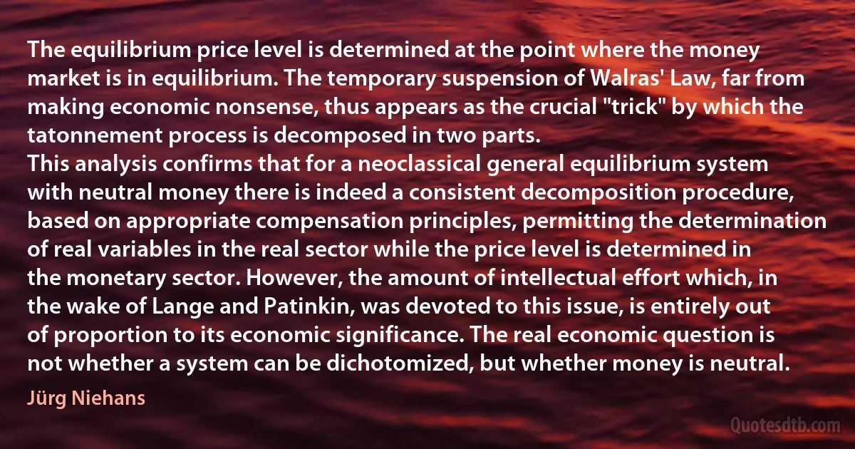 The equilibrium price level is determined at the point where the money market is in equilibrium. The temporary suspension of Walras' Law, far from making economic nonsense, thus appears as the crucial "trick" by which the tatonnement process is decomposed in two parts.
This analysis confirms that for a neoclassical general equilibrium system with neutral money there is indeed a consistent decomposition procedure, based on appropriate compensation principles, permitting the determination of real variables in the real sector while the price level is determined in the monetary sector. However, the amount of intellectual effort which, in the wake of Lange and Patinkin, was devoted to this issue, is entirely out of proportion to its economic significance. The real economic question is not whether a system can be dichotomized, but whether money is neutral. (Jürg Niehans)