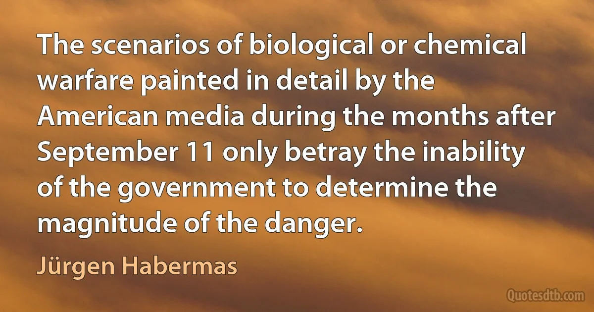 The scenarios of biological or chemical warfare painted in detail by the American media during the months after September 11 only betray the inability of the government to determine the magnitude of the danger. (Jürgen Habermas)