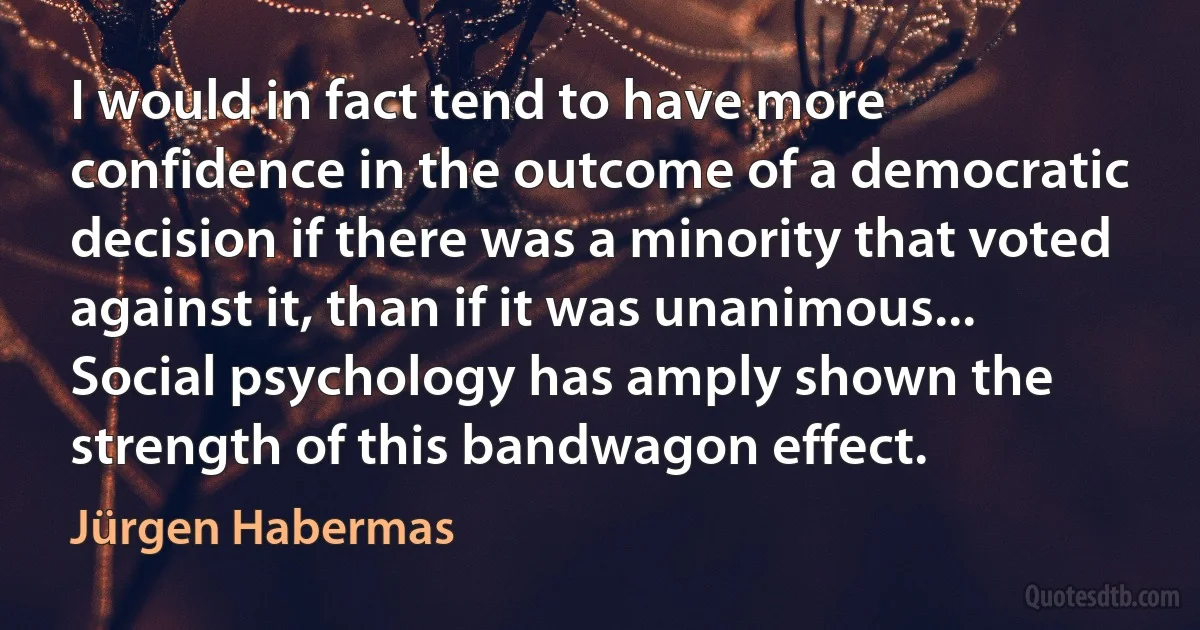 I would in fact tend to have more confidence in the outcome of a democratic decision if there was a minority that voted against it, than if it was unanimous... Social psychology has amply shown the strength of this bandwagon effect. (Jürgen Habermas)