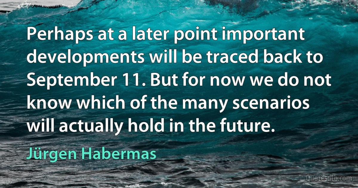 Perhaps at a later point important developments will be traced back to September 11. But for now we do not know which of the many scenarios will actually hold in the future. (Jürgen Habermas)