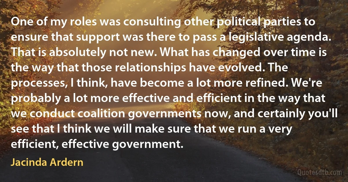 One of my roles was consulting other political parties to ensure that support was there to pass a legislative agenda. That is absolutely not new. What has changed over time is the way that those relationships have evolved. The processes, I think, have become a lot more refined. We're probably a lot more effective and efficient in the way that we conduct coalition governments now, and certainly you'll see that I think we will make sure that we run a very efficient, effective government. (Jacinda Ardern)