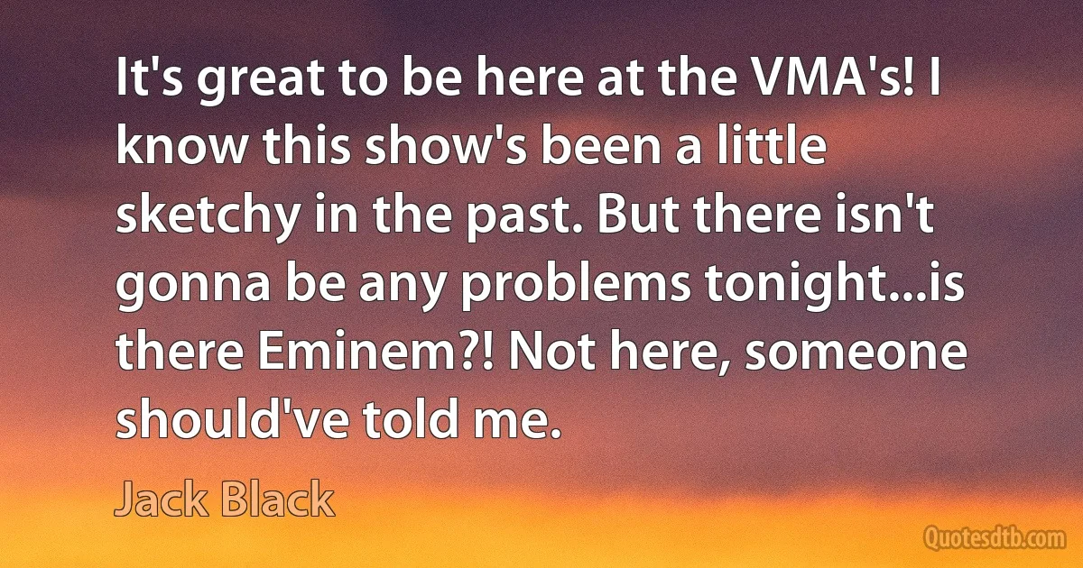 It's great to be here at the VMA's! I know this show's been a little sketchy in the past. But there isn't gonna be any problems tonight...is there Eminem?! Not here, someone should've told me. (Jack Black)