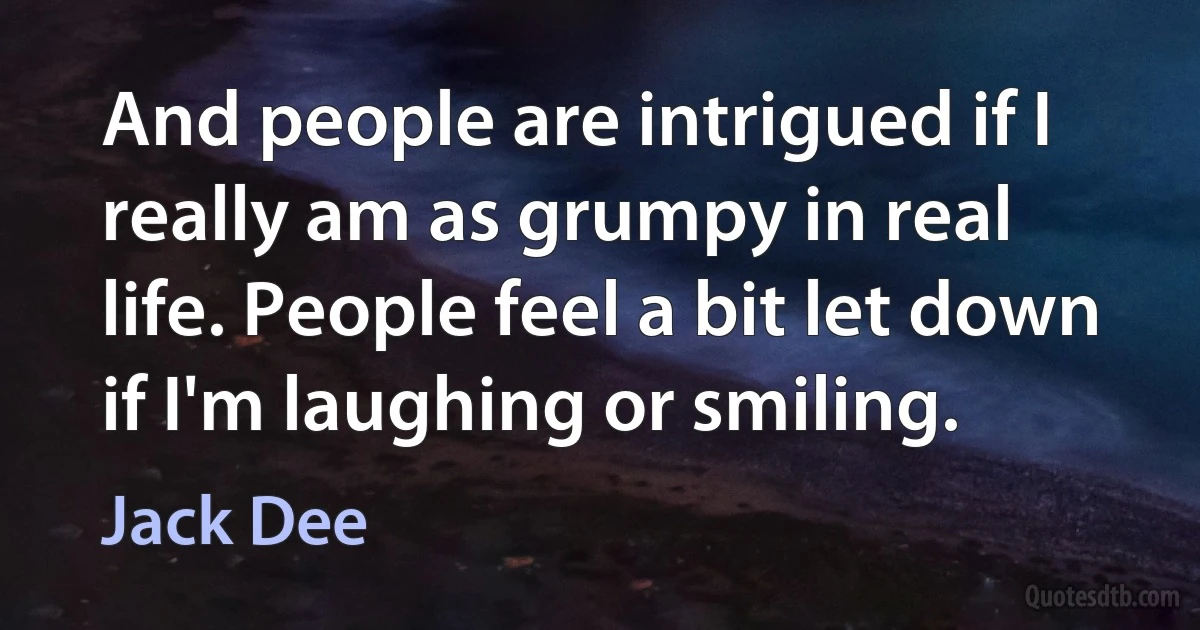 And people are intrigued if I really am as grumpy in real life. People feel a bit let down if I'm laughing or smiling. (Jack Dee)