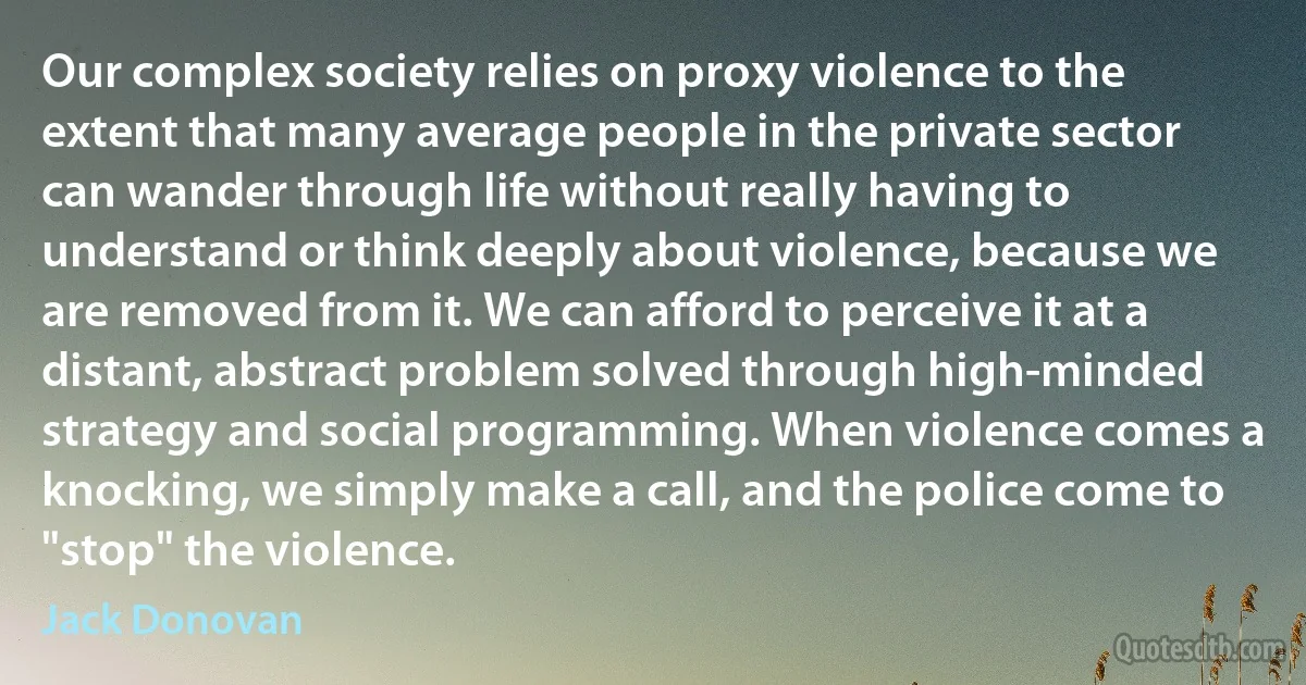 Our complex society relies on proxy violence to the extent that many average people in the private sector can wander through life without really having to understand or think deeply about violence, because we are removed from it. We can afford to perceive it at a distant, abstract problem solved through high-minded strategy and social programming. When violence comes a knocking, we simply make a call, and the police come to "stop" the violence. (Jack Donovan)