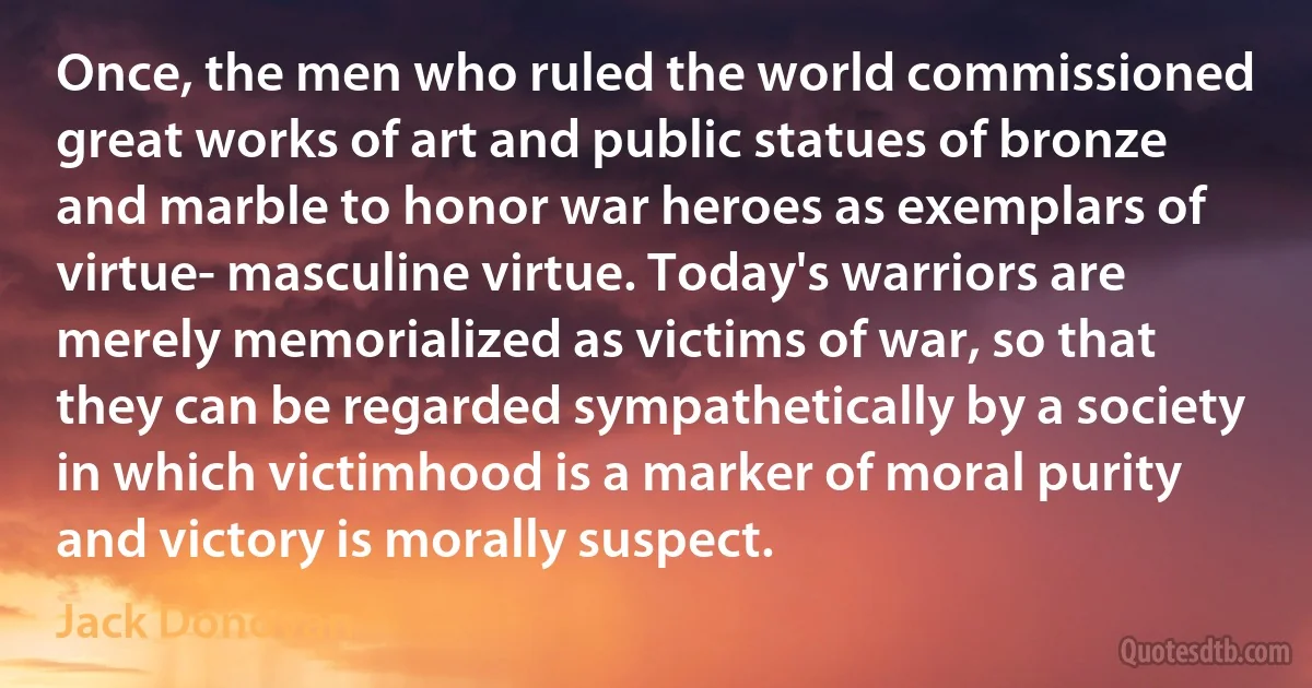 Once, the men who ruled the world commissioned great works of art and public statues of bronze and marble to honor war heroes as exemplars of virtue- masculine virtue. Today's warriors are merely memorialized as victims of war, so that they can be regarded sympathetically by a society in which victimhood is a marker of moral purity and victory is morally suspect. (Jack Donovan)