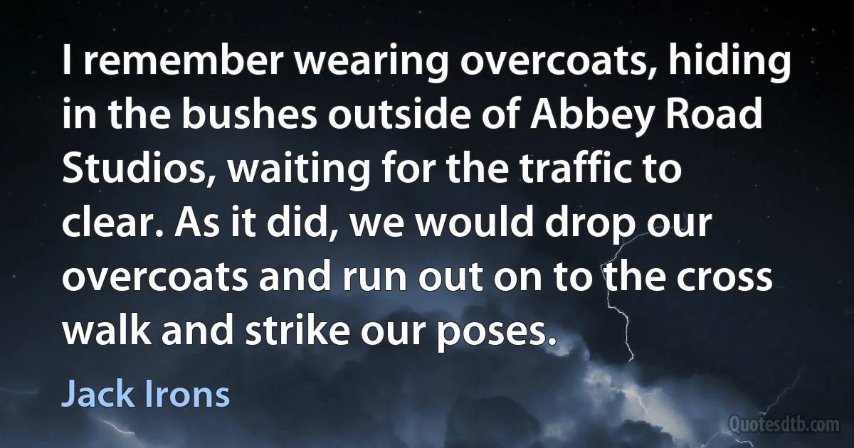 I remember wearing overcoats, hiding in the bushes outside of Abbey Road Studios, waiting for the traffic to clear. As it did, we would drop our overcoats and run out on to the cross walk and strike our poses. (Jack Irons)