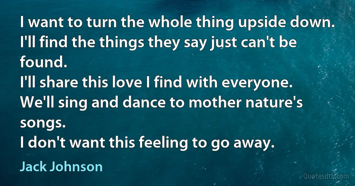 I want to turn the whole thing upside down.
I'll find the things they say just can't be found.
I'll share this love I find with everyone.
We'll sing and dance to mother nature's songs.
I don't want this feeling to go away. (Jack Johnson)