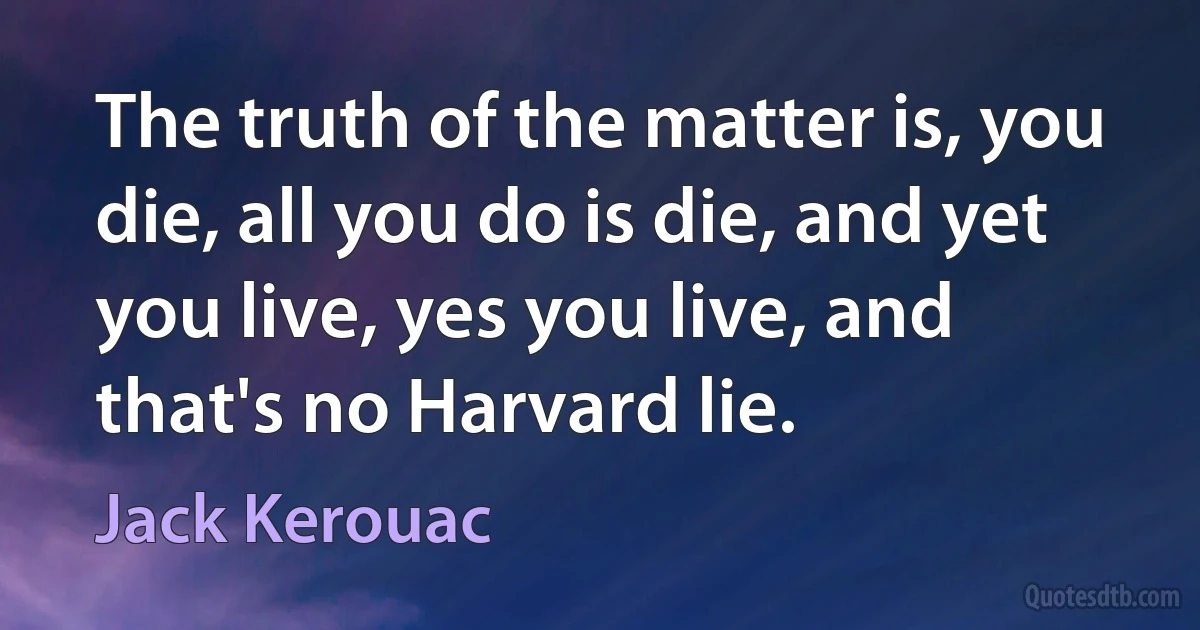 The truth of the matter is, you die, all you do is die, and yet you live, yes you live, and that's no Harvard lie. (Jack Kerouac)