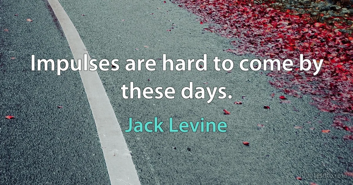 Impulses are hard to come by these days. (Jack Levine)