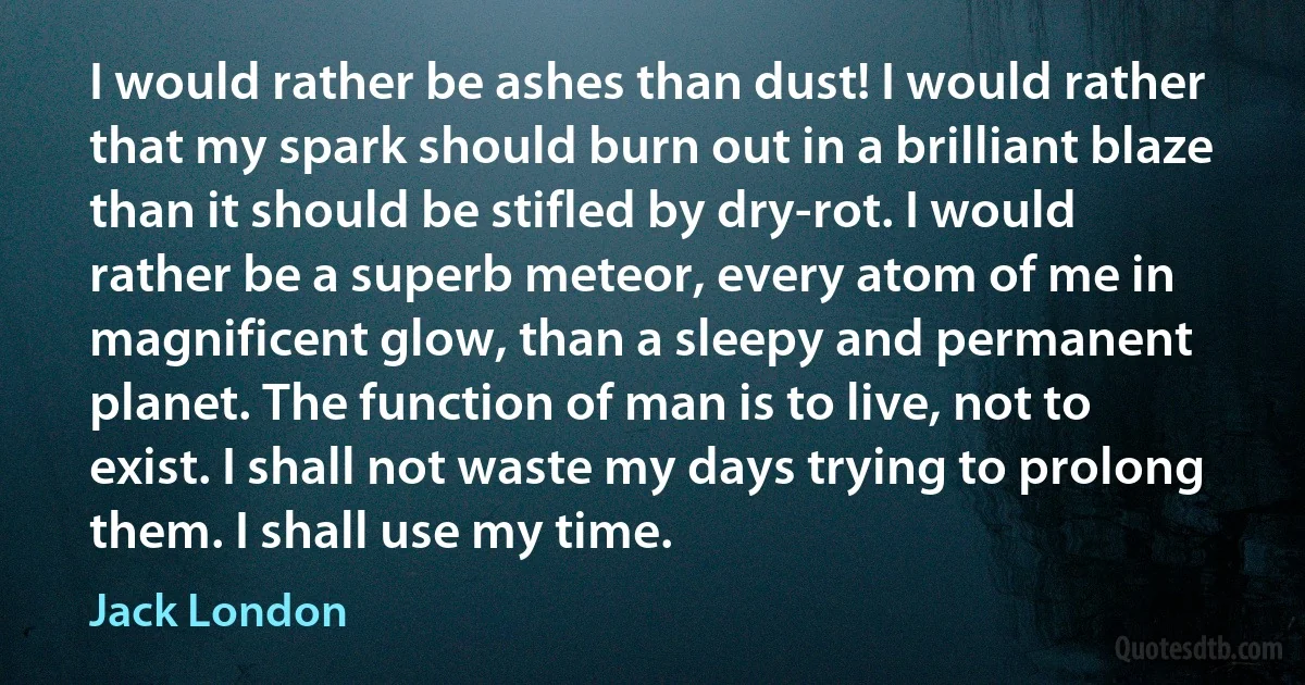 I would rather be ashes than dust! I would rather that my spark should burn out in a brilliant blaze than it should be stifled by dry-rot. I would rather be a superb meteor, every atom of me in magnificent glow, than a sleepy and permanent planet. The function of man is to live, not to exist. I shall not waste my days trying to prolong them. I shall use my time. (Jack London)