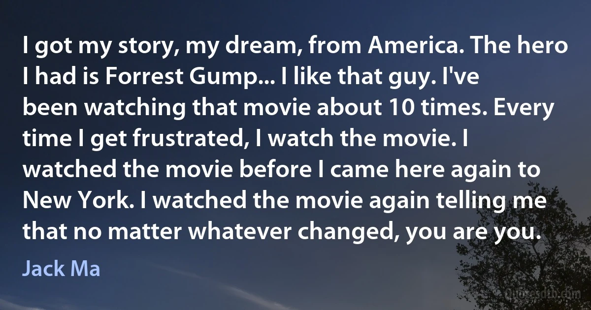 I got my story, my dream, from America. The hero I had is Forrest Gump... I like that guy. I've been watching that movie about 10 times. Every time I get frustrated, I watch the movie. I watched the movie before I came here again to New York. I watched the movie again telling me that no matter whatever changed, you are you. (Jack Ma)