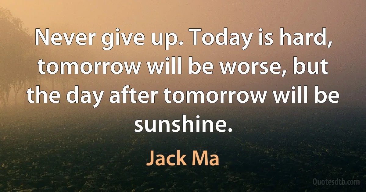 Never give up. Today is hard, tomorrow will be worse, but the day after tomorrow will be sunshine. (Jack Ma)