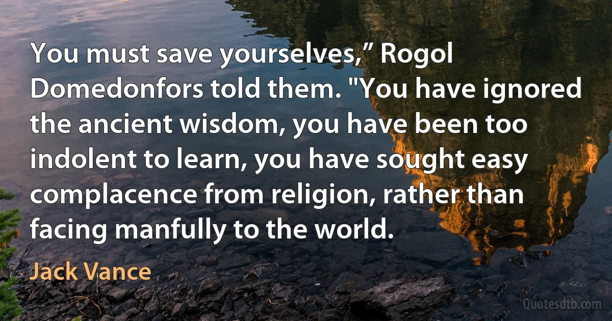 You must save yourselves,” Rogol Domedonfors told them. "You have ignored the ancient wisdom, you have been too indolent to learn, you have sought easy complacence from religion, rather than facing manfully to the world. (Jack Vance)