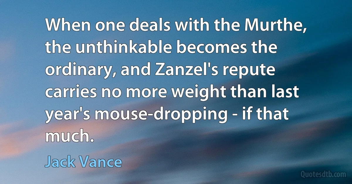 When one deals with the Murthe, the unthinkable becomes the ordinary, and Zanzel's repute carries no more weight than last year's mouse-dropping - if that much. (Jack Vance)