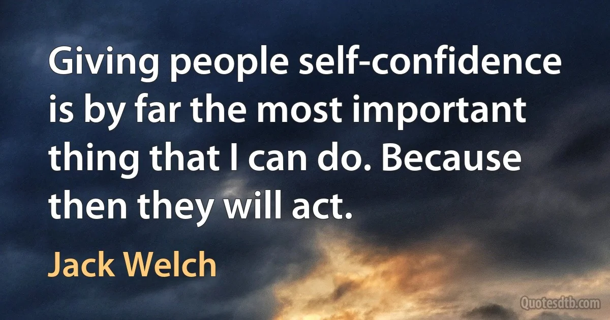 Giving people self-confidence is by far the most important thing that I can do. Because then they will act. (Jack Welch)