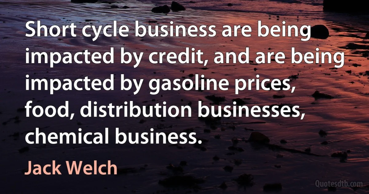 Short cycle business are being impacted by credit, and are being impacted by gasoline prices, food, distribution businesses, chemical business. (Jack Welch)