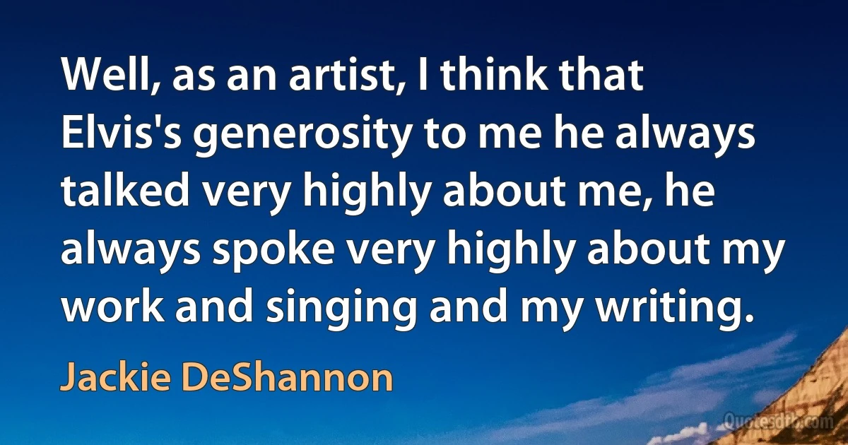 Well, as an artist, I think that Elvis's generosity to me he always talked very highly about me, he always spoke very highly about my work and singing and my writing. (Jackie DeShannon)