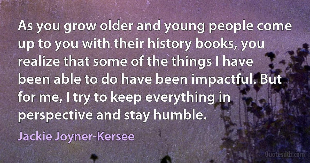 As you grow older and young people come up to you with their history books, you realize that some of the things I have been able to do have been impactful. But for me, I try to keep everything in perspective and stay humble. (Jackie Joyner-Kersee)