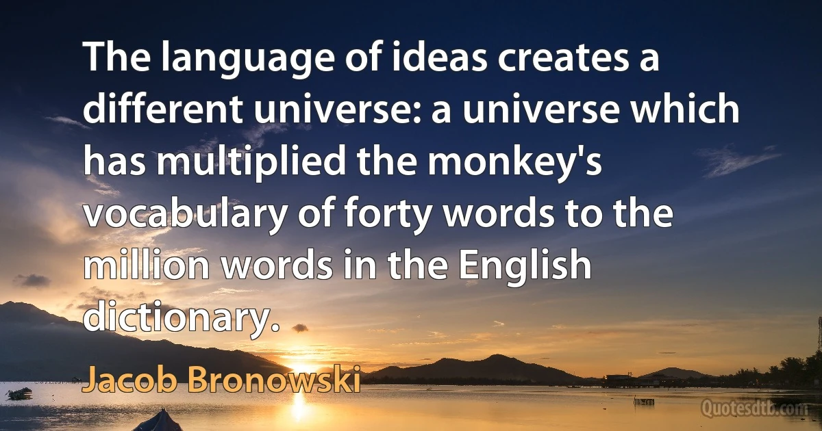 The language of ideas creates a different universe: a universe which has multiplied the monkey's vocabulary of forty words to the million words in the English dictionary. (Jacob Bronowski)