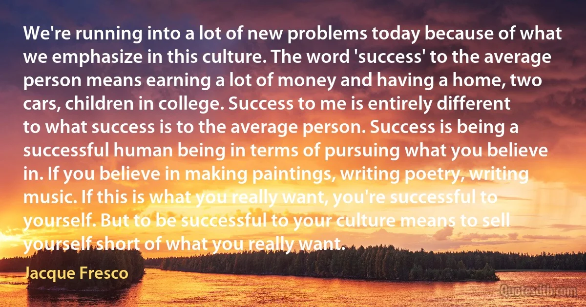 We're running into a lot of new problems today because of what we emphasize in this culture. The word 'success' to the average person means earning a lot of money and having a home, two cars, children in college. Success to me is entirely different to what success is to the average person. Success is being a successful human being in terms of pursuing what you believe in. If you believe in making paintings, writing poetry, writing music. If this is what you really want, you're successful to yourself. But to be successful to your culture means to sell yourself short of what you really want. (Jacque Fresco)