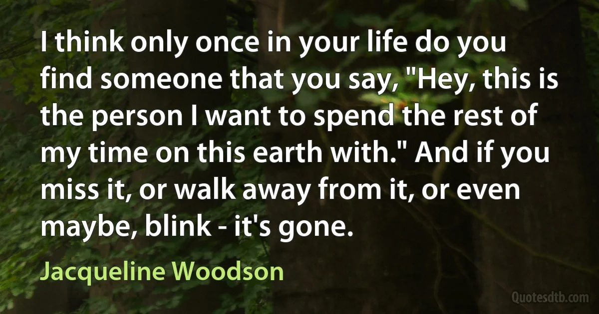 I think only once in your life do you find someone that you say, "Hey, this is the person I want to spend the rest of my time on this earth with." And if you miss it, or walk away from it, or even maybe, blink - it's gone. (Jacqueline Woodson)