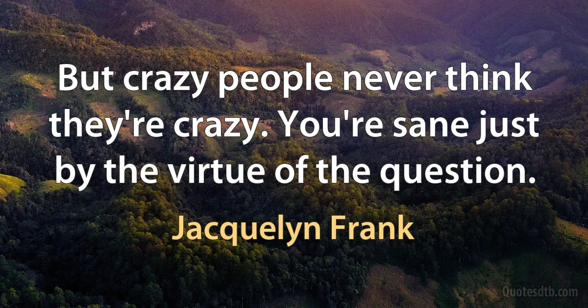 But crazy people never think they're crazy. You're sane just by the virtue of the question. (Jacquelyn Frank)