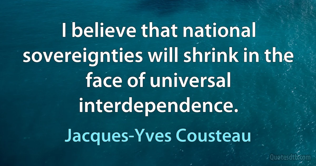 I believe that national sovereignties will shrink in the face of universal interdependence. (Jacques-Yves Cousteau)