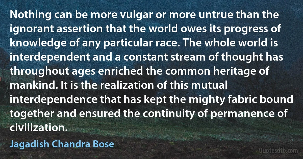 Nothing can be more vulgar or more untrue than the ignorant assertion that the world owes its progress of knowledge of any particular race. The whole world is interdependent and a constant stream of thought has throughout ages enriched the common heritage of mankind. It is the realization of this mutual interdependence that has kept the mighty fabric bound together and ensured the continuity of permanence of civilization. (Jagadish Chandra Bose)